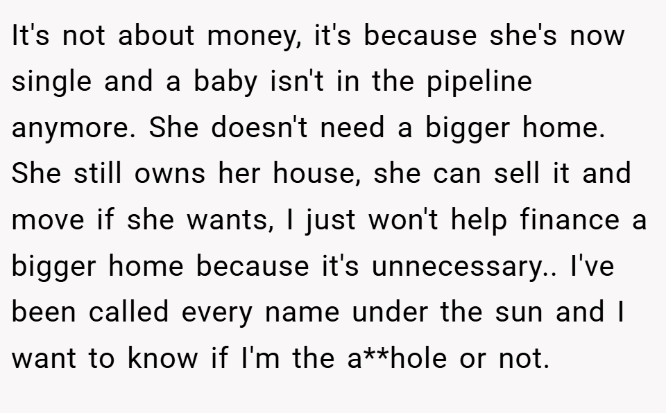 It's not about money, it's because she's now single and a baby isn't in the pipeline anymore. She doesn't need a bigger home. She still owns her house, she can sell it and move if she wants, I just won't help finance a bigger home because it's unnecessary.. I've been called every name under the sun and I want to know if I'm the a**hole or not.