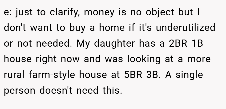 e: just to clarify, money is no object but I don't want to buy a home if it's underutilized or not needed. My daughter has a 2BR 1B house right now and was looking at a more rural farm-style house at 5BR 3B. A single person doesn't need this.