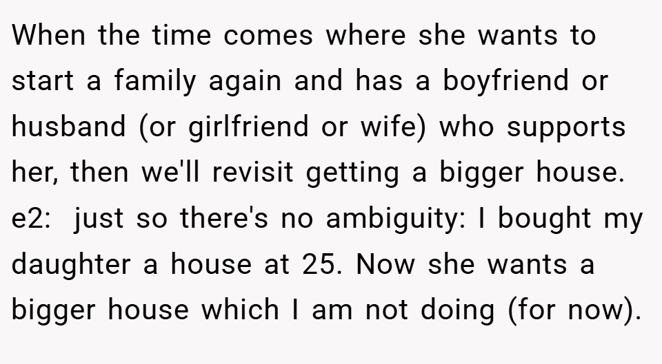 When the time comes where she wants to start a family again and has a boyfriend or husband (or girlfriend or wife) who supports her, then we'll revisit getting a bigger house. e2:  just so there's no ambiguity: I bought my daughter a house at 25. Now she wants a bigger house which I am not doing (for now).