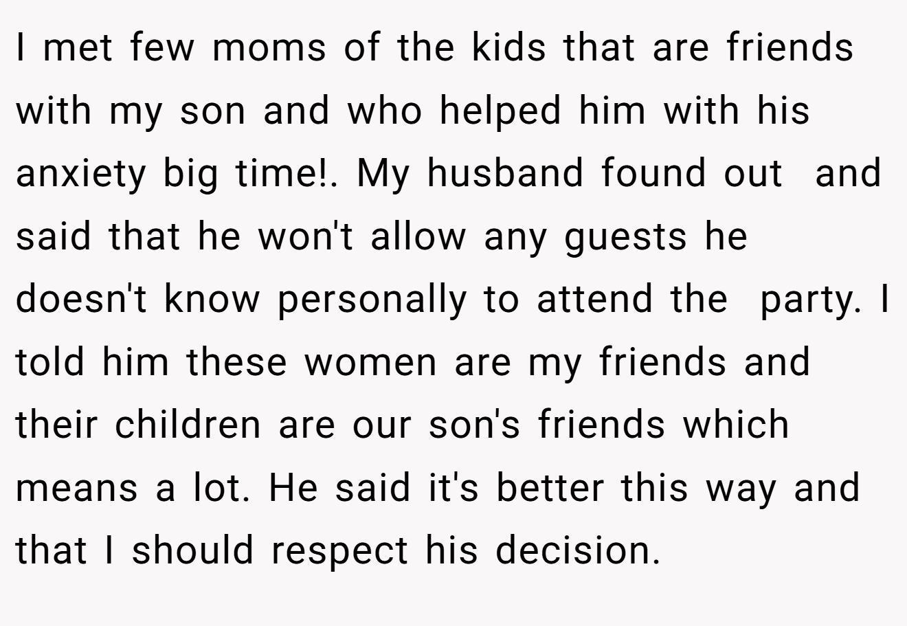 I met few moms of the kids that are friends with my son and who helped him with his anxiety big time!. My husband found out  and said that he won't allow any guests he doesn't know personally to attend the  party. I told him these women are my friends and their children are our son's friends which means a lot. He said it's better this way and that I should respect his decision.