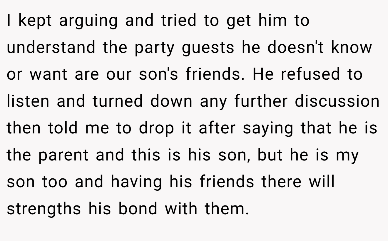 I kept arguing and tried to get him to understand the party guests he doesn't know or want are our son's friends. He refused to listen and turned down any further discussion then told me to drop it after saying that he is the parent and this is his son, but he is my son too and having his friends there will strengths his bond with them.