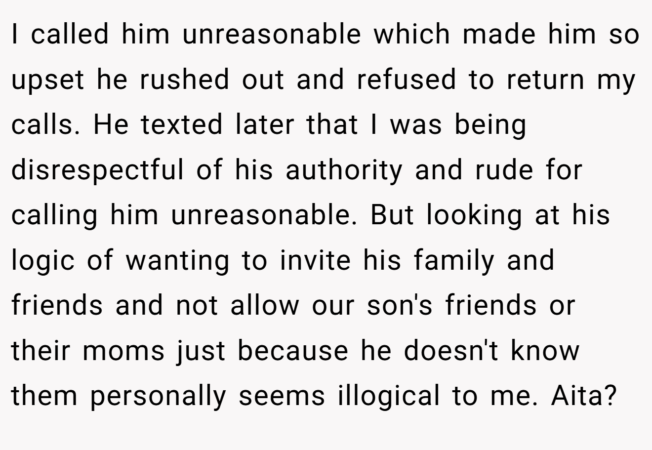 I called him unreasonable which made him so upset he rushed out and refused to return my calls. He texted later that I was being disrespectful of his authority and rude for calling him unreasonable. But looking at his logic of wanting to invite his family and friends and not allow our son's friends or their moms just because he doesn't know them personally seems illogical to me. Aita?