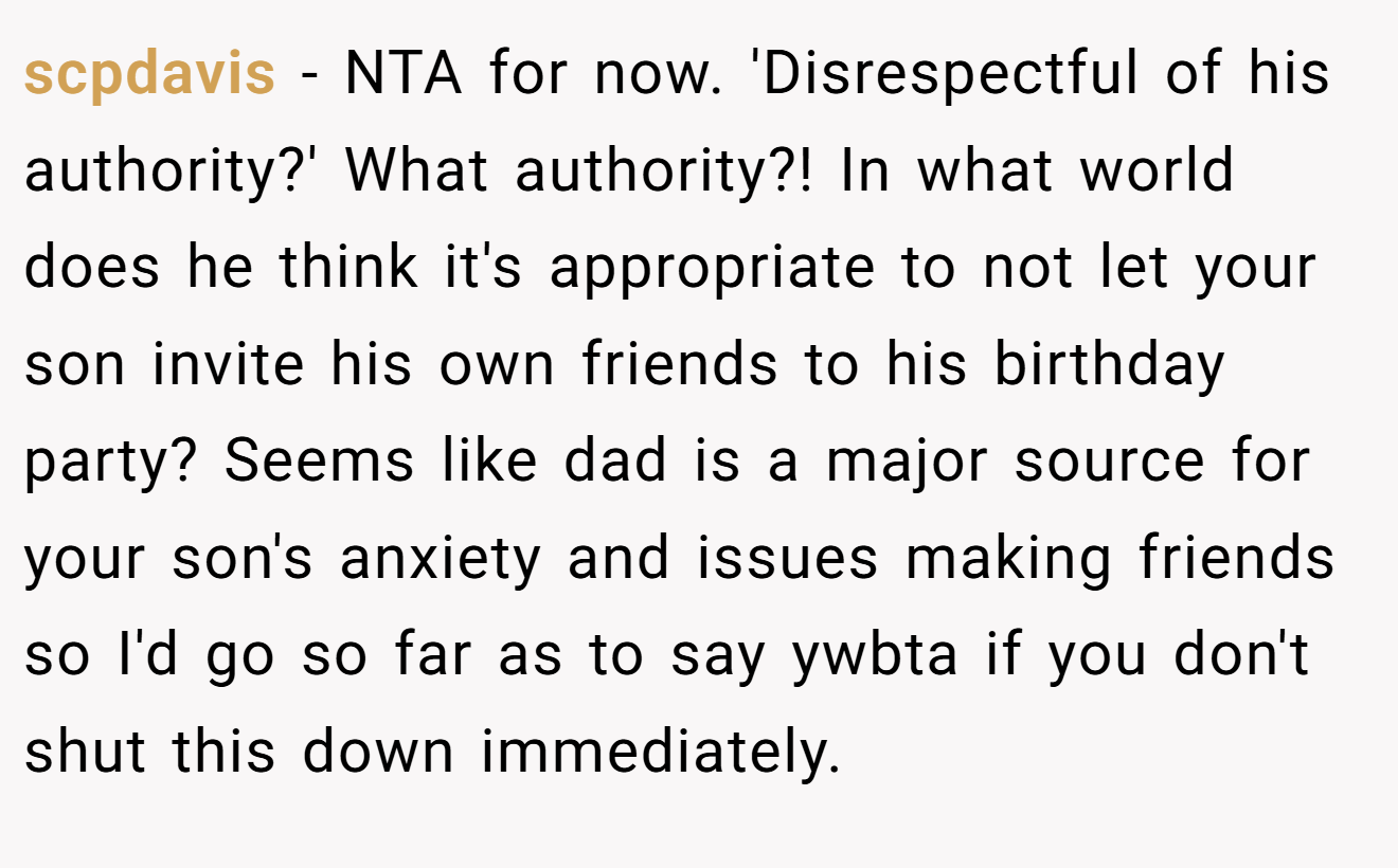 scpdavis - NTA for now. 'Disrespectful of his authority?' What authority?! In what world does he think it's appropriate to not let your son invite his own friends to his birthday party? Seems like dad is a major source for your son's anxiety and issues making friends so I'd go so far as to say ywbta if you don't shut this down immediately.