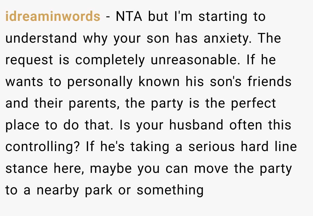 idreaminwords - NTA but I'm starting to understand why your son has anxiety. The request is completely unreasonable. If he wants to personally known his son's friends and their parents, the party is the perfect place to do that. Is your husband often this controlling? If he's taking a serious hard line stance here, maybe you can move the party to a nearby park or something