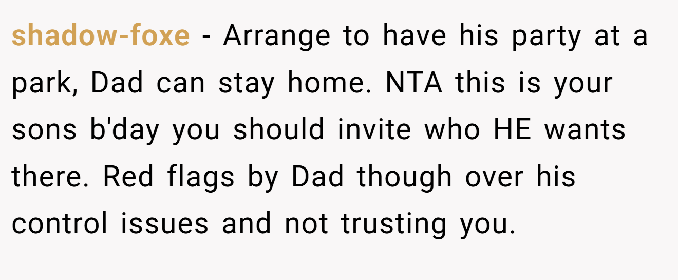 shadow-foxe - Arrange to have his party at a park, Dad can stay home. NTA this is your sons b'day you should invite who HE wants there. Red flags by Dad though over his control issues and not trusting you.