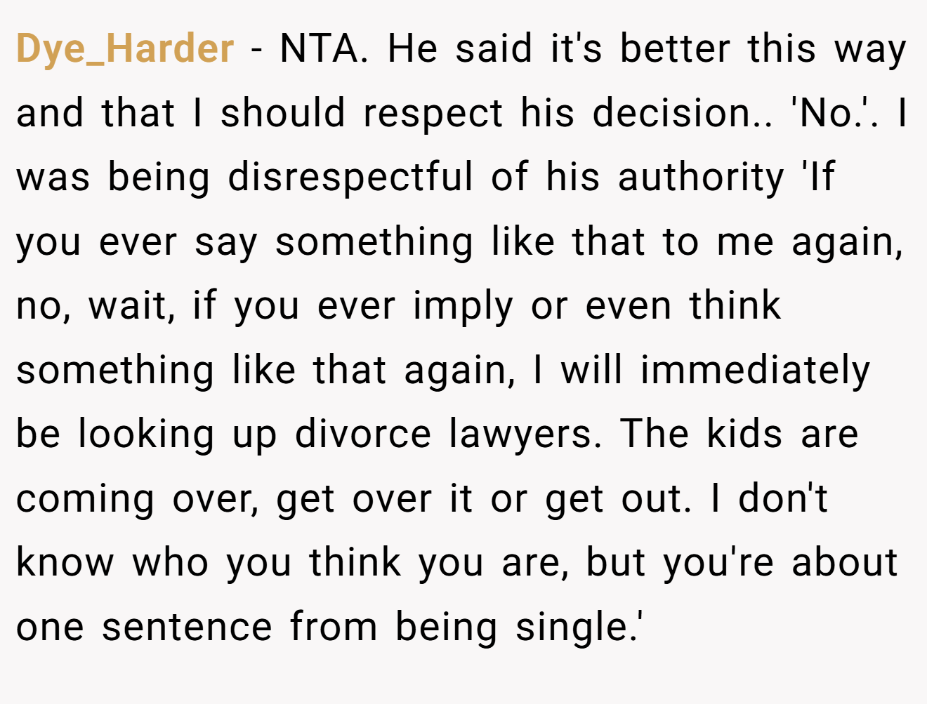 Dye_Harder - NTA. He said it's better this way and that I should respect his decision.. 'No.'. I was being disrespectful of his authority 'If you ever say something like that to me again, no, wait, if you ever imply or even think something like that again, I will immediately be looking up divorce lawyers. The kids are coming over, get over it or get out. I don't know who you think you are, but you're about one sentence from being single.'