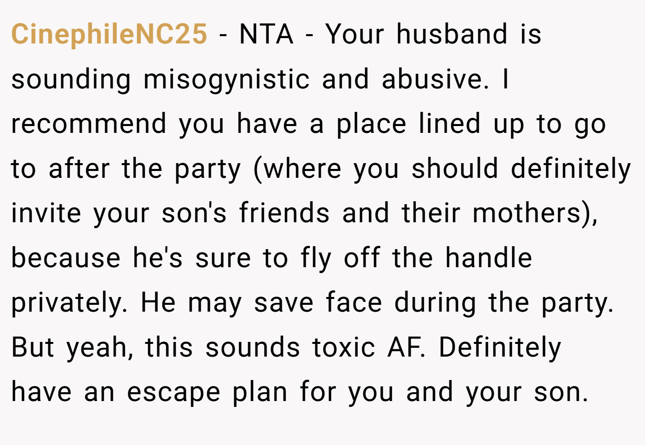 CinephileNC25 - NTA - Your husband is sounding misogynistic and abusive. I recommend you have a place lined up to go to after the party (where you should definitely invite your son's friends and their mothers), because he's sure to fly off the handle privately. He may save face during the party. But yeah, this sounds toxic AF. Definitely have an escape plan for you and your son.