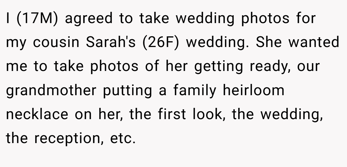 I (17M) agreed to take wedding photos for my cousin Sarah's (26F) wedding. She wanted me to take photos of her getting ready, our grandmother putting a family heirloom necklace on her, the first look, the wedding, the reception, etc.
