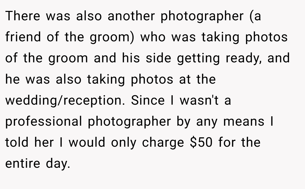 There was also another photographer (a friend of the groom) who was taking photos of the groom and his side getting ready, and he was also taking photos at the wedding/reception. Since I wasn't a professional photographer by any means I told her I would only charge $50 for the entire day.
