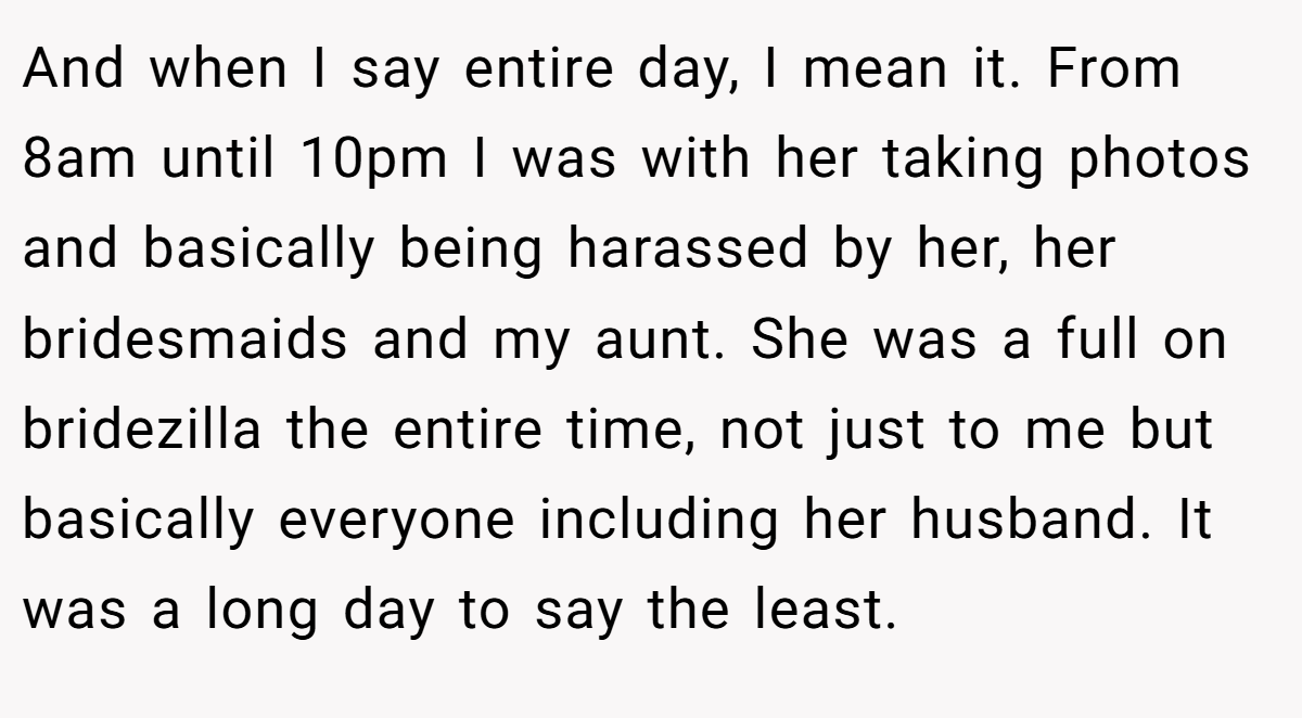 And when I say entire day, I mean it. From 8am until 10pm I was with her taking photos and basically being harassed by her, her bridesmaids and my aunt. She was a full on bridezilla the entire time, not just to me but basically everyone including her husband. It was a long day to say the least.