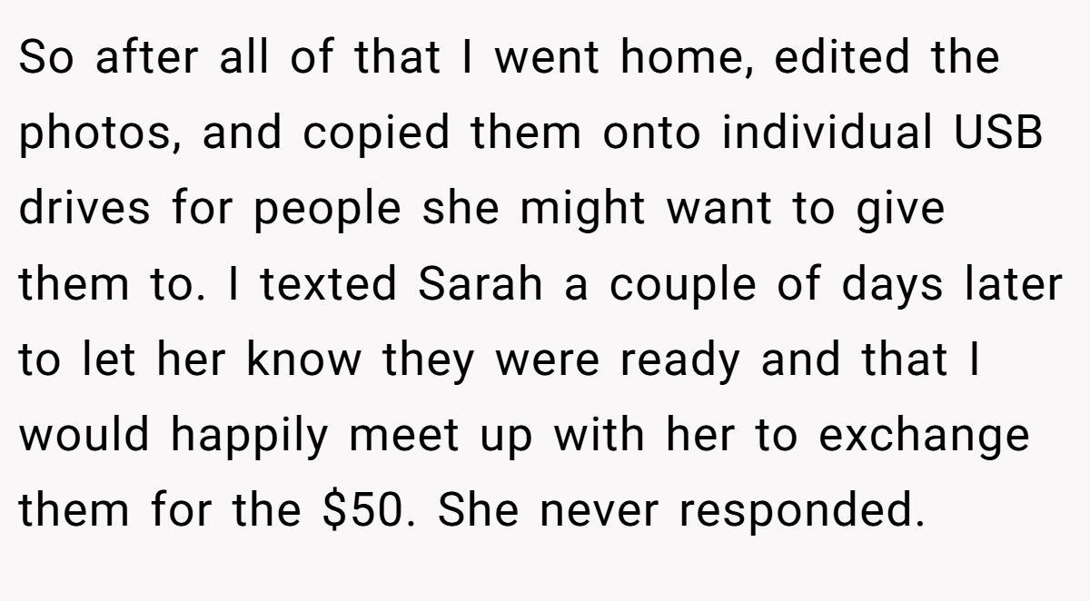So after all of that I went home, edited the photos, and copied them onto individual USB drives for people she might want to give them to. I texted Sarah a couple of days later to let her know they were ready and that I would happily meet up with her to exchange them for the $50. She never responded.