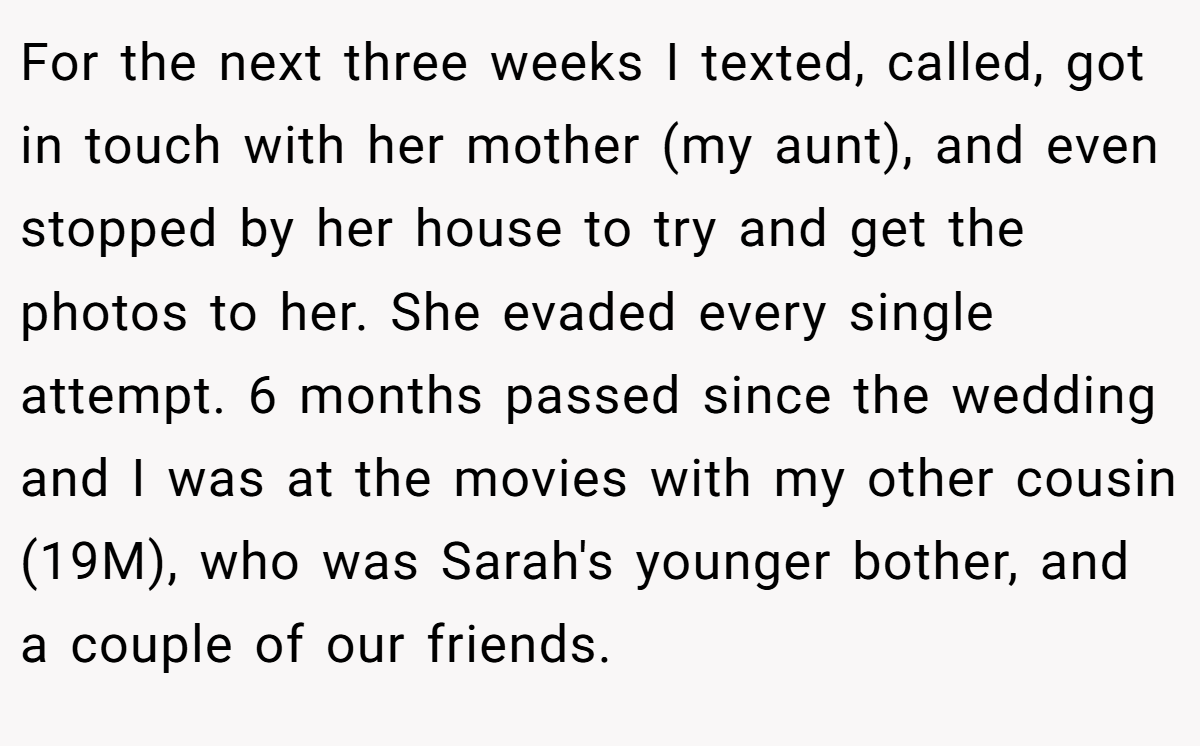 For the next three weeks I texted, called, got in touch with her mother (my aunt), and even stopped by her house to try and get the photos to her. She evaded every single attempt. 6 months passed since the wedding and I was at the movies with my other cousin (19M), who was Sarah's younger bother, and a couple of our friends.