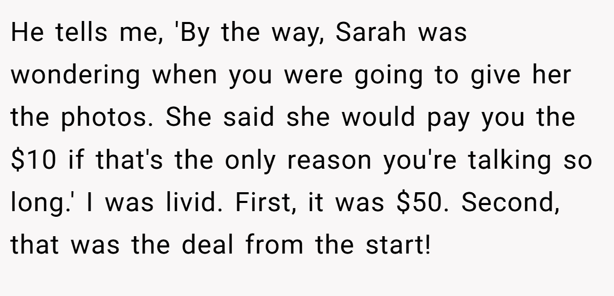 He tells me, 'By the way, Sarah was wondering when you were going to give her the photos. She said she would pay you the $10 if that's the only reason you're talking so long.' I was livid. First, it was $50. Second, that was the deal from the start!