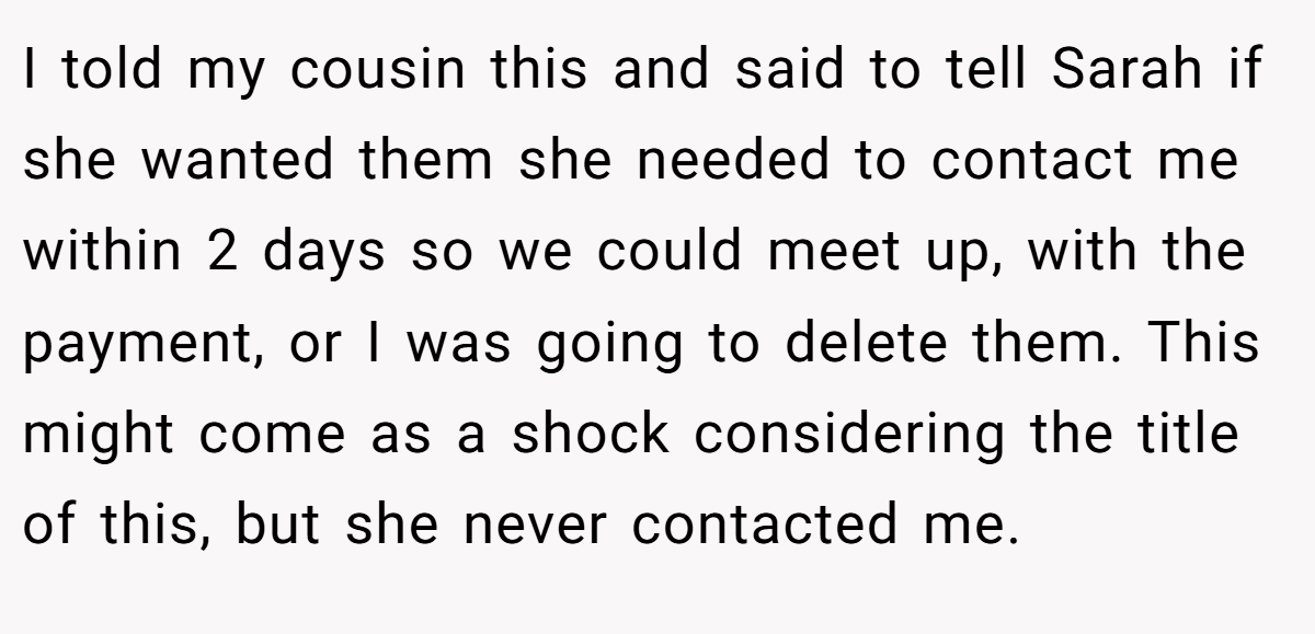 I told my cousin this and said to tell Sarah if she wanted them she needed to contact me within 2 days so we could meet up, with the payment, or I was going to delete them. This might come as a shock considering the title of this, but she never contacted me.
