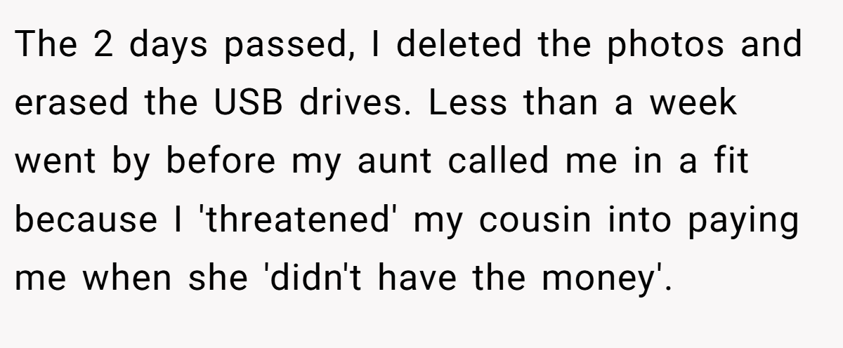 The 2 days passed, I deleted the photos and erased the USB drives. Less than a week went by before my aunt called me in a fit because I 'threatened' my cousin into paying me when she 'didn't have the money'.