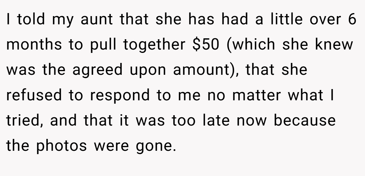 I told my aunt that she has had a little over 6 months to pull together $50 (which she knew was the agreed upon amount), that she refused to respond to me no matter what I tried, and that it was too late now because the photos were gone.