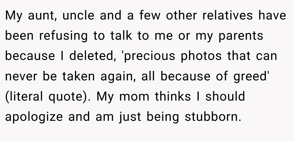 My aunt, uncle and a few other relatives have been refusing to talk to me or my parents because I deleted, 'precious photos that can never be taken again, all because of greed' (literal quote). My mom thinks I should apologize and am just being stubborn.