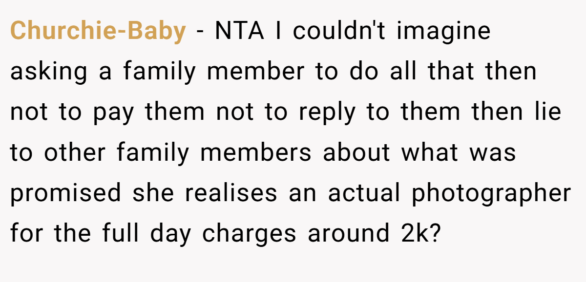 Churchie-Baby − NTA I couldn't imagine asking a family member to do all that then not to pay them not to reply to them then lie to other family members about what was promised she realises an actual photographer for the full day charges around 2k?