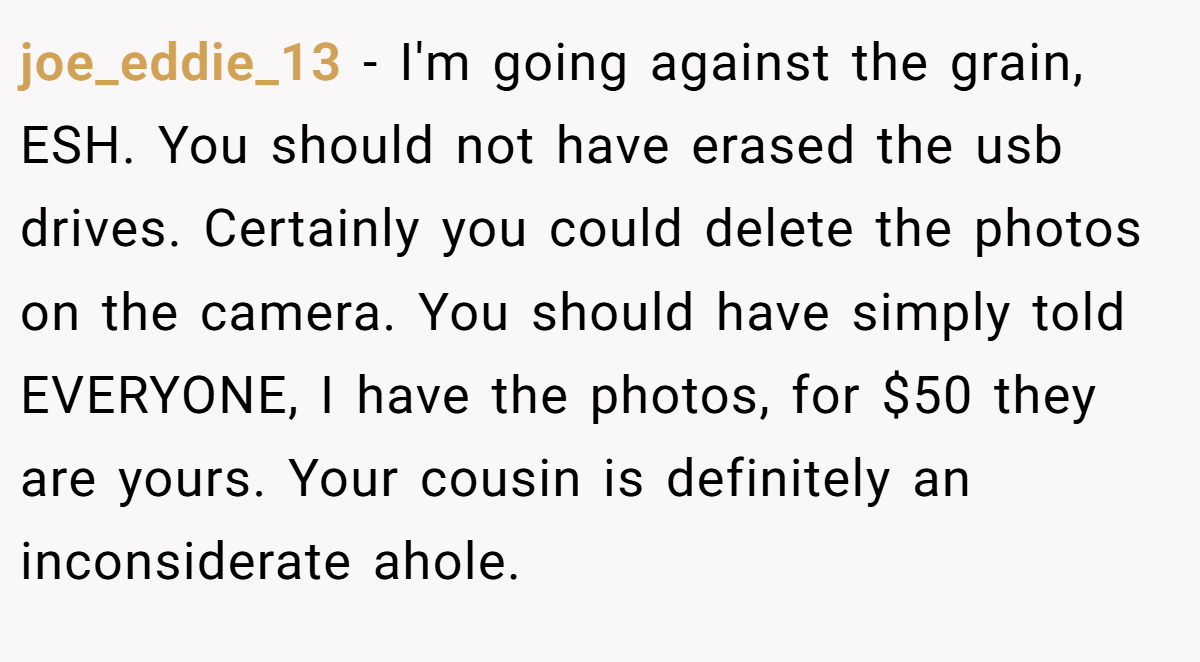 joe_eddie_13 − I'm going against the grain, ESH. You should not have erased the usb drives. Certainly you could delete the photos on the camera. You should have simply told EVERYONE, I have the photos, for $50 they are yours. Your cousin is definitely an inconsiderate ahole.