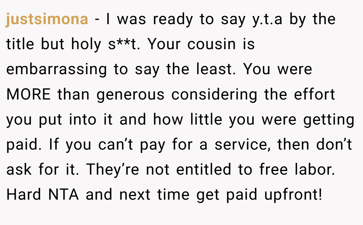 justsimona − I was ready to say y.t.a by the title but holy s**t. Your cousin is embarrassing to say the least. You were MORE than generous considering the effort you put into it and how little you were getting paid. If you can’t pay for a service, then don’t ask for it. They’re not entitled to free labor. Hard NTA and next time get paid upfront!