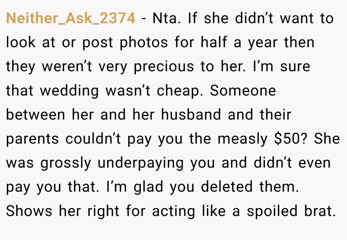 Neither_Ask_2374 − Nta. If she didn’t want to look at or post photos for half a year then they weren’t very precious to her. I’m sure that wedding wasn’t cheap. Someone between her and her husband and their parents couldn’t pay you the measly $50? She was grossly underpaying you and didn’t even pay you that. I’m glad you deleted them. Shows her right for acting like a spoiled brat.