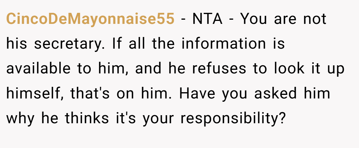CincoDeMayonnaise55 − NTA - You are not his secretary. If all the information is available to him, and he refuses to look it up himself, that's on him. Have you asked him why he thinks it's your responsibility?