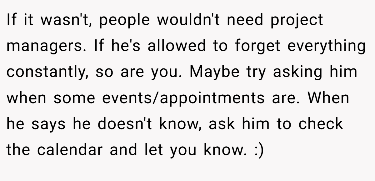 If it wasn't, people wouldn't need project managers. If he's allowed to forget everything constantly, so are you. Maybe try asking him when some events/appointments are. When he says he doesn't know, ask him to check the calendar and let you know. :)
