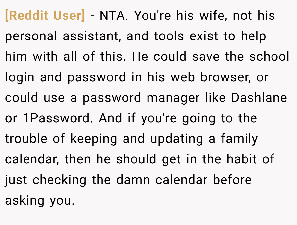 [Reddit User] − NTA. You're his wife, not his personal assistant, and tools exist to help him with all of this. He could save the school login and password in his web browser, or could use a password manager like Dashlane or 1Password. And if you're going to the trouble of keeping and updating a family calendar, then he should get in the habit of just checking the damn calendar before asking you.