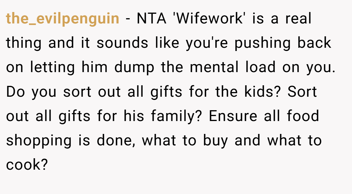 the_evilpenguin − NTA 'Wifework' is a real thing and it sounds like you're pushing back on letting him dump the mental load on you. Do you sort out all gifts for the kids? Sort out all gifts for his family? Ensure all food shopping is done, what to buy and what to cook?