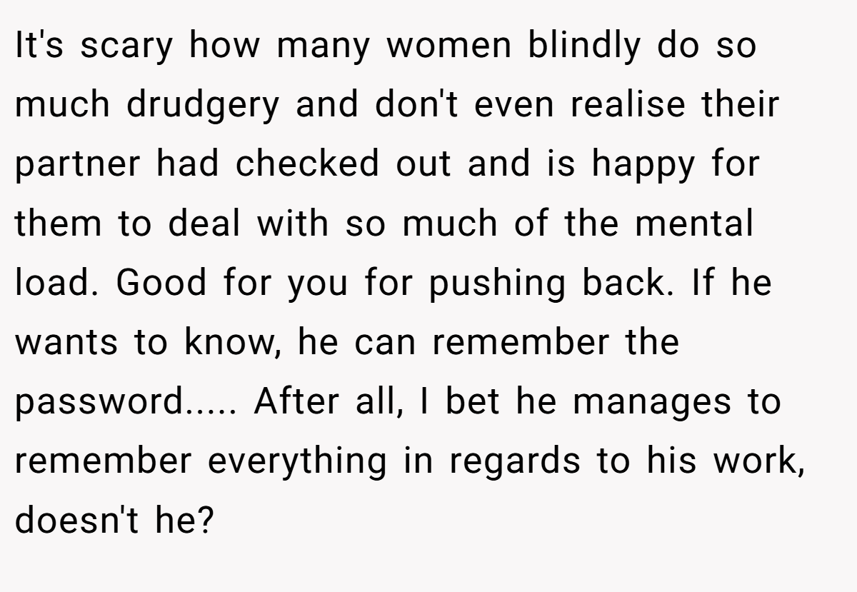 It's scary how many women blindly do so much drudgery and don't even realise their partner had checked out and is happy for them to deal with so much of the mental load. Good for you for pushing back. If he wants to know, he can remember the password..... After all, I bet he manages to remember everything in regards to his work, doesn't he?