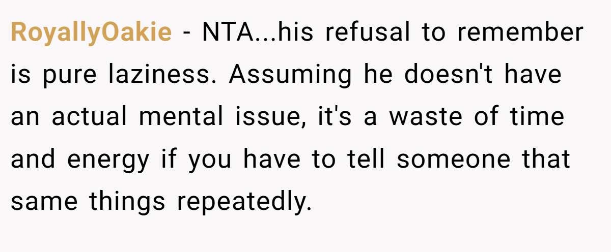 RoyallyOakie − NTA...his refusal to remember is pure laziness. Assuming he doesn't have an actual mental issue, it's a waste of time and energy if you have to tell someone that same things repeatedly.