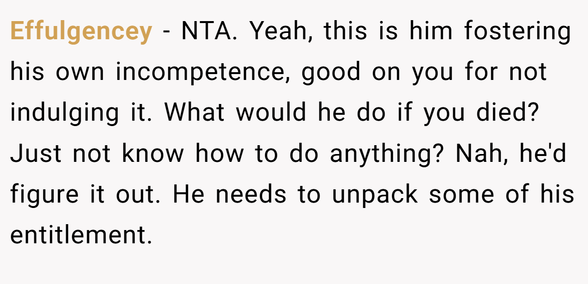 Effulgencey − NTA. Yeah, this is him fostering his own incompetence, good on you for not indulging it. What would he do if you died? Just not know how to do anything? Nah, he'd figure it out. He needs to unpack some of his entitlement.