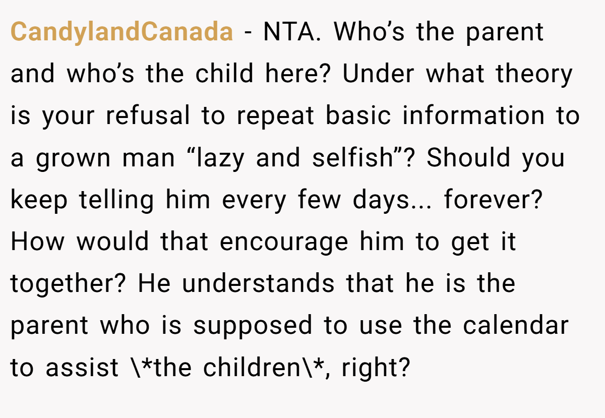 CandylandCanada − NTA. Who’s the parent and who’s the child here? Under what theory is your refusal to repeat basic information to a grown man “lazy and selfish”? Should you keep telling him every few days... forever? How would that encourage him to get it together? He understands that he is the parent who is supposed to use the calendar to assist \*the children\*, right?