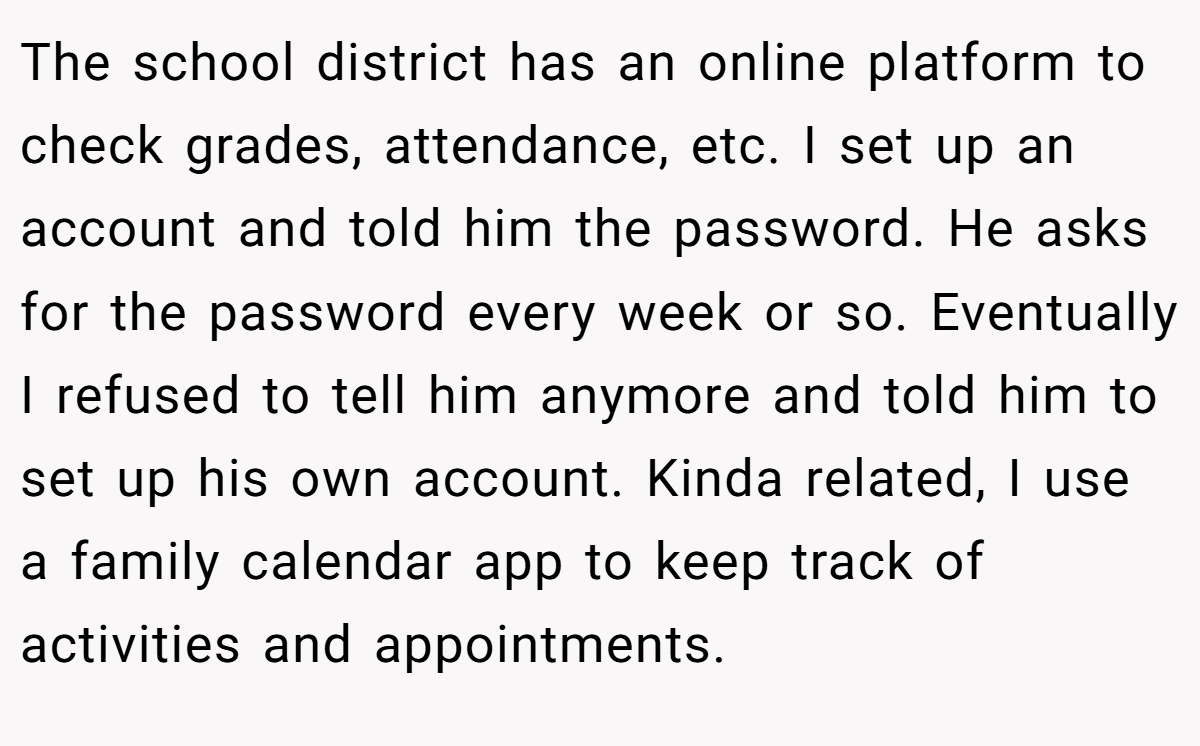 The school district has an online platform to check grades, attendance, etc. I set up an account and told him the password. He asks for the password every week or so. Eventually I refused to tell him anymore and told him to set up his own account. Kinda related, I use a family calendar app to keep track of activities and appointments.