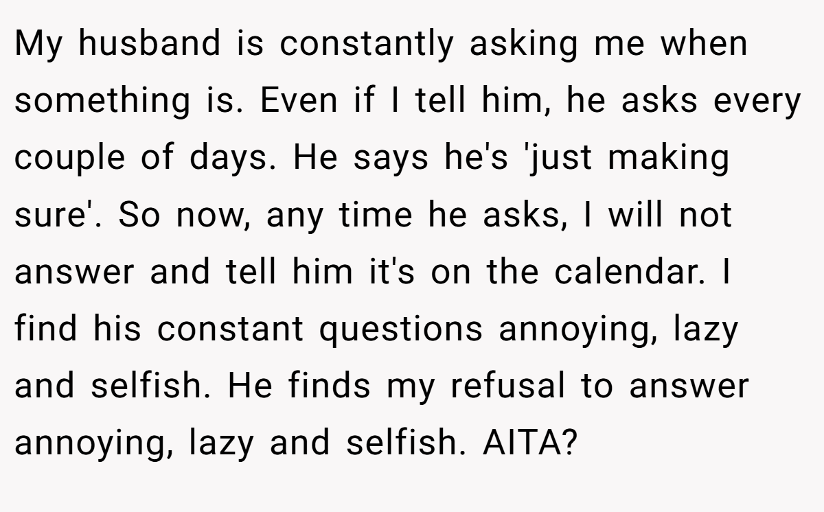 My husband is constantly asking me when something is. Even if I tell him, he asks every couple of days. He says he's 'just making sure'. So now, any time he asks, I will not answer and tell him it's on the calendar. I find his constant questions annoying, lazy and selfish. He finds my refusal to answer annoying, lazy and selfish. AITA?