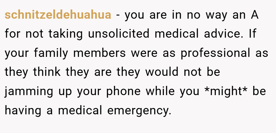 schnitzeldehuahua − you are in no way an A for not taking unsolicited medical advice. If your family members were as professional as they think they are they would not be jamming up your phone while you *might* be having a medical emergency.