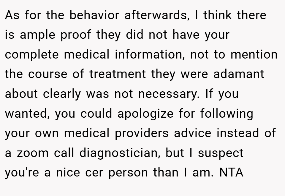 As for the behavior afterwards, I think there is ample proof they did not have your complete medical information, not to mention the course of treatment they were adamant about clearly was not necessary. If you wanted, you could apologize for following your own medical providers advice instead of a zoom call diagnostician, but I suspect you're a nice cer person than I am. NTA