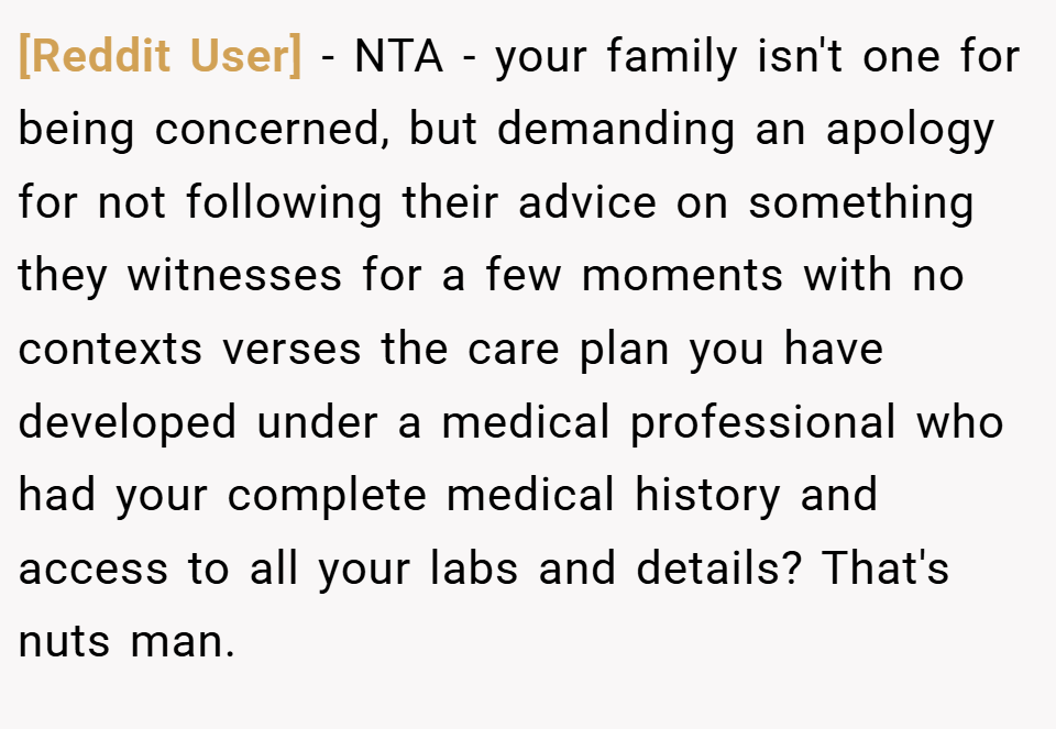 [Reddit User] − NTA - your family isn't one for being concerned, but demanding an apology for not following their advice on something they witnesses for a few moments with no contexts verses the care plan you have developed under a medical professional who had your complete medical history and access to all your labs and details? That's nuts man.