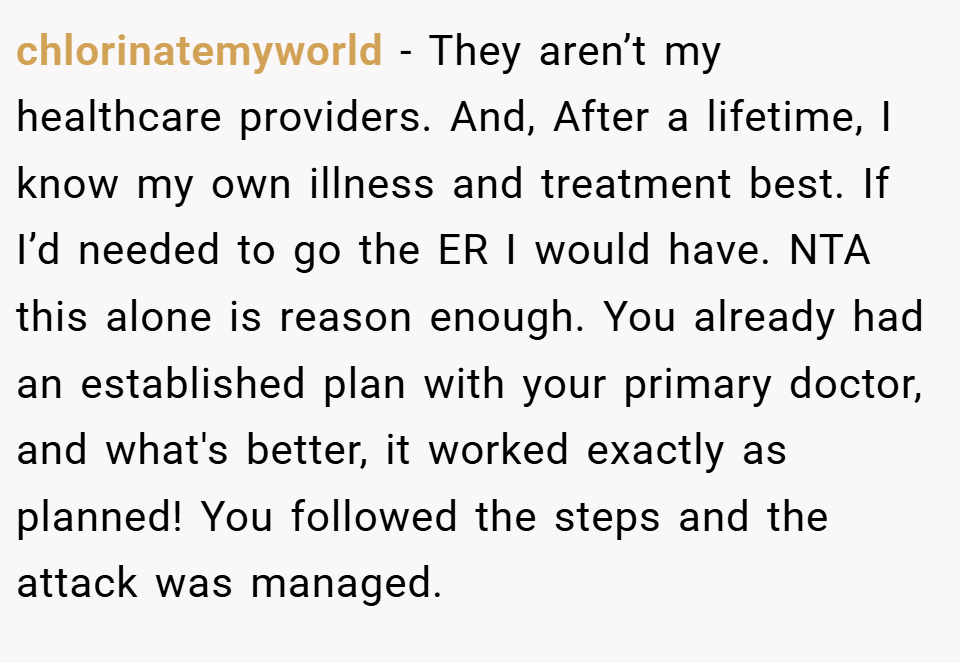 chlorinatemyworld − They aren’t my healthcare providers. And, After a lifetime, I know my own illness and treatment best. If I’d needed to go the ER I would have. NTA this alone is reason enough. You already had an established plan with your primary doctor, and what's better, it worked exactly as planned! You followed the steps and the attack was managed.