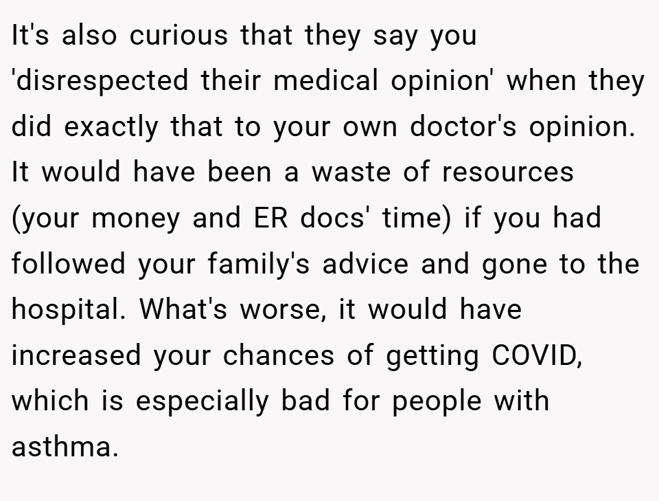 It's also curious that they say you 'disrespected their medical opinion' when they did exactly that to your own doctor's opinion. It would have been a waste of resources (your money and ER docs' time) if you had followed your family's advice and gone to the hospital. What's worse, it would have increased your chances of getting COVID, which is especially bad for people with asthma.