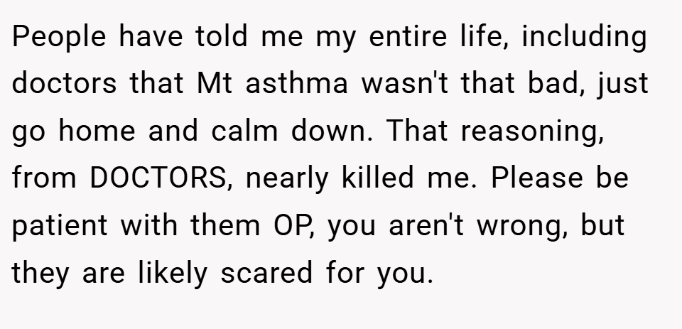 People have told me my entire life, including doctors that Mt asthma wasn't that bad, just go home and calm down. That reasoning, from DOCTORS, nearly killed me. Please be patient with them OP, you aren't wrong, but they are likely scared for you.