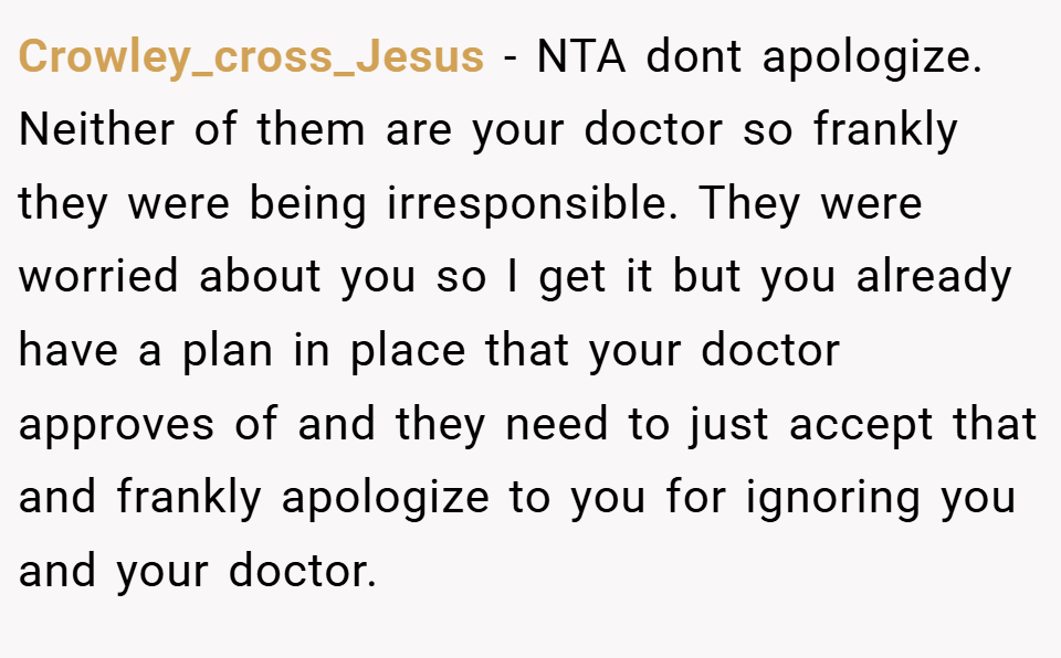 Crowley_cross_Jesus − NTA dont apologize. Neither of them are your doctor so frankly they were being irresponsible. They were worried about you so I get it but you already have a plan in place that your doctor approves of and they need to just accept that and frankly apologize to you for ignoring you and your doctor.