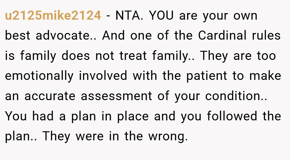 u2125mike2124 − NTA. YOU are your own best advocate.. And one of the Cardinal rules is family does not treat family.. They are too emotionally involved with the patient to make an accurate assessment of your condition.. You had a plan in place and you followed the plan.. They were in the wrong.