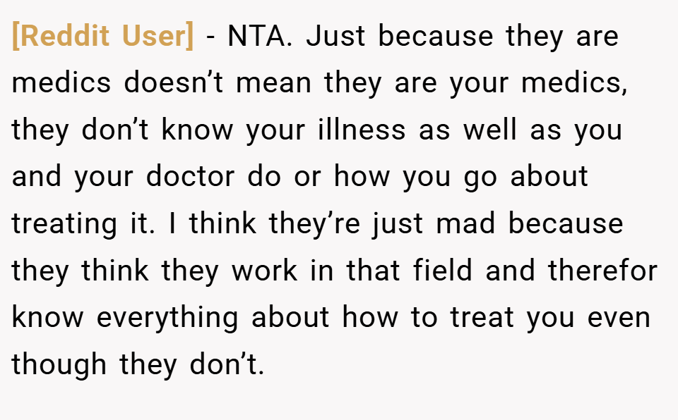 [Reddit User] − NTA. Just because they are medics doesn’t mean they are your medics, they don’t know your illness as well as you and your doctor do or how you go about treating it. I think they’re just mad because they think they work in that field and therefor know everything about how to treat you even though they don’t.