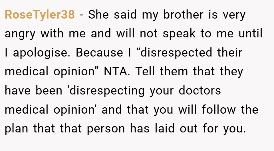 RoseTyler38 − She said my brother is very angry with me and will not speak to me until I apologise. Because I “disrespected their medical opinion” NTA. Tell them that they have been 'disrespecting your doctors medical opinion' and that you will follow the plan that that person has laid out for you.