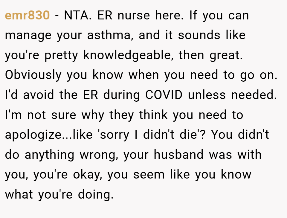 emr830 − NTA. ER nurse here. If you can manage your asthma, and it sounds like you're pretty knowledgeable, then great. Obviously you know when you need to go on. I'd avoid the ER during COVID unless needed. I'm not sure why they think you need to apologize...like 'sorry I didn't die'? You didn't do anything wrong, your husband was with you, you're okay, you seem like you know what you're doing.