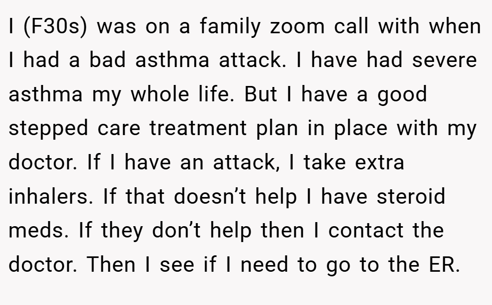 I (F30s) was on a family zoom call with when I had a bad asthma attack. I have had severe asthma my whole life. But I have a good stepped care treatment plan in place with my doctor. If I have an attack, I take extra inhalers. If that doesn’t help I have steroid meds. If they don’t help then I contact the doctor. Then I see if I need to go to the ER.