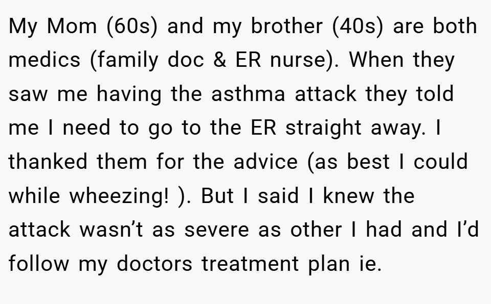 My Mom (60s) and my brother (40s) are both medics (family doc & ER nurse). When they saw me having the asthma attack they told me I need to go to the ER straight away. I thanked them for the advice (as best I could while wheezing! ). But I said I knew the attack wasn’t as severe as other I had and I’d follow my doctors treatment plan ie.