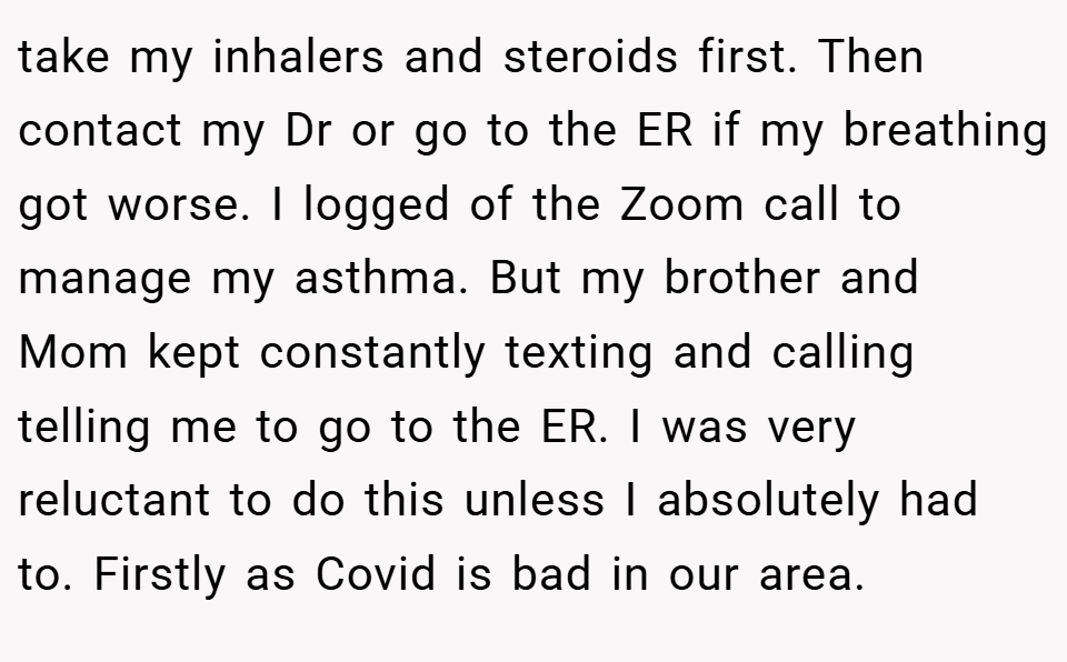 take my inhalers and steroids first. Then contact my Dr or go to the ER if my breathing got worse. I logged of the Zoom call to manage my asthma. But my brother and Mom kept constantly texting and calling telling me to go to the ER. I was very reluctant to do this unless I absolutely had to. Firstly as Covid is bad in our area.