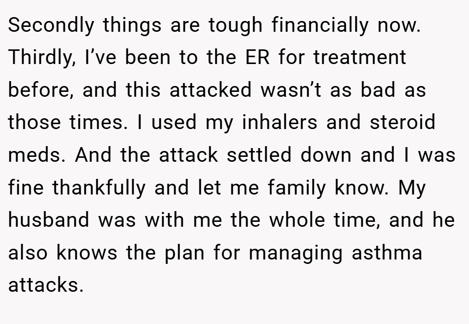Secondly things are tough financially now. Thirdly, I’ve been to the ER for treatment before, and this attacked wasn’t as bad as those times. I used my inhalers and steroid meds. And the attack settled down and I was fine thankfully and let me family know. My husband was with me the whole time, and he also knows the plan for managing asthma attacks.